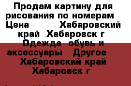 Продам картину для рисования по номерам › Цена ­ 400 - Хабаровский край, Хабаровск г. Одежда, обувь и аксессуары » Другое   . Хабаровский край,Хабаровск г.